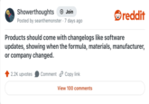 Showerthoughts + Join reddit Posted by seanthemonster · 7 days ago Products should come with changelogs like software updates, showing when the formula, materials, manufacturer, or company changed. 2.2K upvotes Comment Copy link View 100 comments