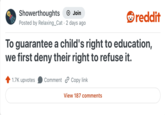 Showerthoughts + Join reddit Posted by Relaxing_Cat 2 days ago • To guarantee a child's right to education, we first deny their right to refuse it. 1.7K upvotes Comment Copy link View 187 comments
