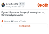 Showerthoughts → Join Posted by udaasatma 23 hr. ago reddit If ghosts kill people and those people become ghosts too, that's basically reproduction. 1.6K upvotes Comment Copy link View 136 comments