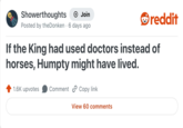 Showerthoughts Join reddit Posted by the Donken 6 days ago If the King had used doctors instead of horses, Humpty might have lived. 1.6K upvotes Comment Copy link View 60 comments