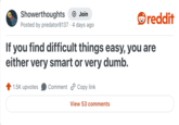 Showerthoughts + Join reddit Posted by predator8137 4 days ago If you find difficult things easy, you are either very smart or very dumb. 1.5K upvotes Comment Copy link View 53 comments