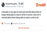 Showerthoughts + Join Posted by DarthWoo 20 days ago reddit A decade or two ago we were just worried about kids no longer being able to read or write in cursive. Now we're worried about them being able to read or write at all. 9.2K upvotes Comment Copy link View 325 comments
