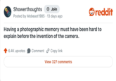 Showerthoughts + Join Posted by Mobeast1985 13 days ago reddit Having a photographic memory must have been hard to explain before the invention of the camera. 6.4K upvotes Comment Copy link View 327 comments