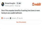 Showerthoughts → Join Posted by palmerry 16 days ago . reddit One of the unspoken benefits of working from home is never having to use a public bathroom. 4.8K upvotes Comment Copy link View 136 comments