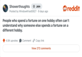 Showerthoughts + Join Posted by WindowAfraid 5927.9 days ago reddit People who spend a fortune on one hobby often can't understand why someone else spends a fortune on a different hobby. 4.5K upvotes Comment Copy link View 272 comments