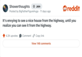 Showerthoughts Join reddit Posted by Big FatherFigureHugo 11 days ago It's envying to see a nice house from the highway, until you realize you can see it from the highway. 4.2K upvotes Comment Copy link View 146 comments