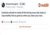 Showerthoughts + Join Posted by Acidyo 10 days ago . reddit Evolution should've made all the boring every day tasks to stay healthy feel as good as when you clean your ears. 4K upvotes Comment Copy link View 194 comments