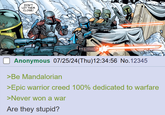 2532 DON'T LET THEM CLOSE! Anonymous 07/25/24(Thu)12:34:56 No.12345 >Be Mandalorian >Epic warrior creed 100% dedicated to warfare >Never won a war Are they stupid?