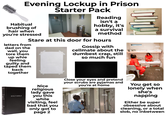 Evening Lockup in Prison Starter Pack Habitual brushing of hair when you're stressed Reading isn't a hobby, it's a survival method Stare at this door for hours letters from dad on the wall, you tore them up whie feeling guilty and taped them back together Gossip with cellmate about the dumbest crap, still so much fun alamy HOLY BIBLE Nice religious lady gave you this while visiting, feel bad that you only got to page 2 Close your eyes and pretend your scrubs are pyjamas and you're at home alam alamy You get so lonely when she's napping Either be super obsessive about cleaning, or a total slob, no inbetween