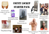 COUNTY LOCKUP STARTER PACK Only food is warm bologna on cold, stale bread Prams LOCAL FRESH 10% LOW TO FAT MILK VITAMINA & D Only beverage available Also doubles as a pillow Gotta piss? Everyone sees you Desperately trying to reach people on the stinkiest phone known to man Bar rescue on TV The pillow of kings for some reason Seeing a guy fight a cop and get thrown in solitary Naked guy freaking out Hoping these guys don't in a cell mess with you