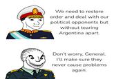 We need to restore order and deal with our political opponents but without tearing Argentina apart. Don't worry, General. I'll make sure they never cause problems. again.