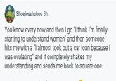 Shoelesshobos 3h You know every now and then I go “I think I'm finally starting to understand women" and then someone hits me with a "I almost took out a car loan because I was ovulating” and it completely shakes my understanding and sends me back to square one.