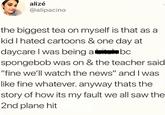 alizé @alipacino the biggest tea on myself is that as a kid I hated cartoons & one day at daycare I was being abc spongebob was on & the teacher said "fine we'll watch the news" and I was like fine whatever. anyway thats the story of how its my fault we all saw the 2nd plane hit