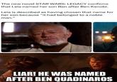 The new novel STAR WARS: LEGACY confirms that Leia named her son Ben after Ben Kenobi. Leia is described as having chosen that name for her son because "it had belonged to a noble man." LIAR! HE WAS NAMED AFTER BEN QUADINAROS