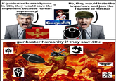 If gunbuster humanity was in 40k, they would save the Imperium! because human supremacy! e No, they would Hate the Imperium, and join the Tau due to mecha! 妹 THE GUNBUSTER gunbuster humanity if they saw 40k: *