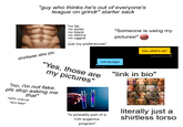 "guy who thinks he's out of everyone's league on grindr" starter sack shirtless abs pic "no fat no asian no black no skinny no uggos just my preferences" "Someone is using my pictures!" &$!#% not my type 4:34 PM "Yes, those are my pictures" "no, i'm not fake. pls stop asking me that" *50% chance he's fake* hey, what's up? Delivered 4:34 PM "link in bio" *is probably part of a CIA eugenics program* literally just a shirtless torso