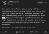 uhhhhmanda 5d ago Follow Just came home from a dinner party with the friendgroup at which several people kept saying "Ask Pedro" or "Pedro will know" and I was terrified that they were referring to an Al like Claude but no, thank they were referring to a cardboard cutout of Pedro Pascal that someone left upstairs and who has been designated a kind of patron saint status in the household. #the relief i felt was immense #my stuff ☐ 77 23.9K 50.2K <]