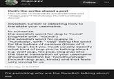 00 dogpuppy Jul 8 thoth-the-scribe shared a post Hur skulle ni översätta användernamnet "dogpuppy"? Hundvalp Hundhundvalp Annat Follow Swedish tumblr is debating how to translate your username. to sumarize. the swedish word for dog is "hund" (cognate with "hound") the swedish word for puppy is "hundvalp", with "-valp" being the word for the babies of canines (think of it like "pup", but you must usually specify what kind of pup you're talking about e.g. wolf pup, fox pup, dog pup etc) the literal translation of your username should therefore be "hundhundvalp" (hound-dog-pup, kinda) and that feels very wrong to us Yesterday at 8:13 PM I'm panicking why are the Swedish talking about me