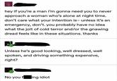hey if you're a man i'm gonna need you to never approach a woman who's alone at night time. don't care what your intention is- unless it's an emergency, don't. you probably have no idea what the jolt of cold terror and/or the gnawing dread feels like in these situations. thanks Unless he's good looking, well dressed, well spoken, and driving something expensive, right? No you fing idiot