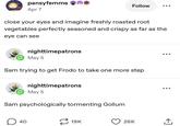 pansyfemme Apr 7 Follow close your eyes and imagine freshly roasted root vegetables perfectly seasoned and crispy as far as the eye can see nighttimepatrons May 5 Sam trying to get Frodo to take one more step nighttimepatrons May 5 Sam psychologically tormenting Gollum. ☐ 40 19K 26K