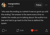mangonetics Jun 20 Follow "why was the ending so rushed it was so good up until the ending" the answer is the same every time no matter the media you're talking about: the author is a bee and had to go back to the hive to defend the queen ☐ 2 5.5K 9.1K ↑