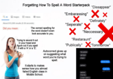 Forgetting How To Spell A Word Starterpack QAll Images Videos News About 815,000 results (0.39 seconds) Did you mean: Q 123RF* Q 123RF The correct spelling for the word doesn't even look accurate to you. Trying to sound it out in your head and figure out if you spell it with a 'A' or a 'E'. "Dissappear" "Embarassing" × × ✓ "Definately" "Seperate" ✗ ✓ "Neccessary "Restaraunt" "Publically" ✗"Tommorrow" Autocorrect gives up on suggesting what word you're trying to spell. It starts to makes sense how you almost failed English class in Middle School. Today 12:56 AM hey gorjus georgus jorgus gorjeus almost there gorjous f*ck this ur bad i want u. u got this Read 12:57 AM
