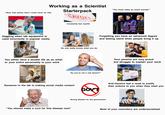 "Wow, that seems hard I could never do that Working as a Scientist Starterpack LAYOFF Constantly fear layoffs Giggling when lab equipment is used incorrectly in popular media No one really knows what you do You either have a double life as an artist or your entire personality is your work How my day starts in the lab "You must make so much money!" Forgetting you have an advanced degree and feeling weird when people bring it up Your parents are very proud but struggle to explain your work IMIADA. "So you're not a real doctor?" Someone in the lab is making social media content GOV'T NO VACCINE Anti-Vaxxers feel a need to justify their actions to you when they meet you "You should make a cure for this disease next" Strong disdain for the government Most of your coworkers are undersocialized