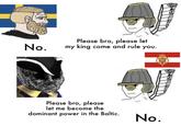 No. Please bro, please let my king come and rule you. Please bro, please let me become the dominant power in the Baltic. No.