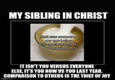 MY SIBLING IN CHRIST Just saw someone my age being extremely talented. Day ruined. IT ISN'T YOU VERSUS EVERYONE ELSE, IT'S YOU NOW VS YOU LAST YEAR. COMPARISON TO OTHERS IS THE THIEF OF JOY imgflip.com