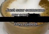 Just saw someone my age! Day ruined.