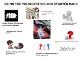 BEING THE YOUNGEST SIBLING STARTER PACK CN nickelodeon CARTOON NETWORK SHREK PS3 EA Older sibling introduces you to more people *somehow taller than the family* DISNEY SOUTH PARK Five Nights Freddy's SML You this ЗАМ grand ther auto grand theft R ROBLOX POP! MINECRAFT Has so much 2010 nostalgia, often thinks about it FORT LIFE STU ORT AFF STUDIO B "You are exactly like your older brother/sister" ? Often wonder if you're gonna inherit the bad family traits Always getting picked on growing up Having to be the peacekeeper in family arguments "You had it so easy compared to us"