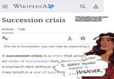 = WIKIPEDIA Succession crisis Article Talk *A Q ŏ Wikipedia articles cropped together speech bubble by Baalbuddy Elia Martell by Naomi butello ☆ This list is incomplete; you can help by expanding it. A succession crisis is a crisis that arises an order of succession fails, for- a monarch dies without a may result in a war of succes wow. I REALLY shouldn't expand it. .. HOWEVER,