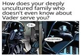 How does your deeply uncultured family who doesn't even know about Vader serve you? IT IS... ...ACCEPTABLE. XXXX XXXX