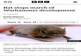EQ BBC Bat stops march of Warhammer development 31 July 2025 Greig Watson BBC News, Nottingham Share Save ☐ G Add as preferred on Google PA Media Pipistrelle bats are the smallest UK species but can eat about 3,000 insects a night Games Workshop, the fantasy war miniatures firm, is facing a major new real world challenge - a bat. Do