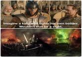 Imagine a king who fights his own battles. Wouldn't that be a sight.