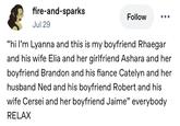 fire-and-sparks Jul 29 Follow "hi I'm Lyanna and this is my boyfriend Rhaegar and his wife Elia and her girlfriend Ashara and her boyfriend Brandon and his fiance Catelyn and her husband Ned and his boyfriend Robert and his wife Cersei and her boyfriend Jaime" everybody RELAX
