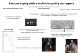 Fanbase coping with a decline in quality starterpack "ahh so the hate cycle begins again" "[new release] is actually one of my favourites so far" (overcompensating) "fans always hate on the new stuff" "why are people acting like [massive change] is such a big deal? it was done before" (the comparison is completely unreasonable) "I love that all the fake fans are outing themselves" IMDb RATING 5.0/10 9.8K "review bombing" "everyone hated the old stuff when it came out, and now they love it" (they totally didn't hate on the old stuff) critical evaluation and media literacy skills: 0 Yes, You're all wrong. Constant use of these meme formats from people denying the decline "what's with all the haters all of a sudden?" I do. And I'm tired of pretending it's not.