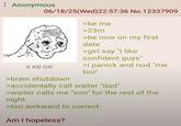 ⠀ Anonymous 06/18/25(Wed) 22:57:36 No.12337909 >be me >23m >be now on my first date >girl say "I like confident guys" 6 KB GIF >i panick and nod "me too" >brain shutdown >accidentally call waiter "dad" >waiter calls me "son" for the rest of the night >too awkward to correct Am I hopeless?