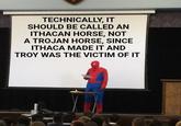 TECHNICALLY, IT SHOULD BE CALLED AN ITHACAN HORSE, NOT A TROJAN HORSE, SINCE ITHACA MADE IT AND TROY WAS THE VICTIM OF IT