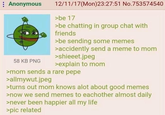 : Anonymous 58 KB PNG 12/11/17 (Mon)23:27:51 No.753574540 >be 17 >be chatting in group chat with friends >be sending some memes >accidently send a meme to mom >shieeet.jpeg >explain to mom >mom sends a rare pepe >allmywut.jpeg >turns out mom knows alot about good memes >now we send memes to eachother almost daily >never been happier all my life >pic related