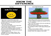 KNOW THE DIFFERENCE Verity hello I'm verity! wonderland.jar anderland - Not even a true Minecraft mod. - Milked to death by youtube and tiktok content farms to the point of Horror Skunk joining in - Isn't even terrifying - Doesn't fit the game at all, looks like a knockoff made in Roblox - Minecraft's biggest larper, probably in the same level as Mr Beast and the content farms from tiktok and youtube - Cave Dweller 2.0 - Mogged by the Wither Storm, the Warden and more official Minecraft horror content - What Minecraft horror mods should be. - It isn't milked to death by content farms nor Al sloppers -Has cool ass chains and can actually be quite scary at times - Fits the game perfectly and captures the feeling of what made alpha Minecraft eerie - Has a mod variant called frombelowlands that is even cooler and scarier than the original mod itself