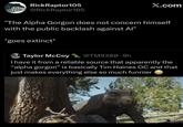 RickRaptor105 @RickRaptor105 X.com "The Alpha Gorgon does not concern himself with the public backlash against Al" *goes extinct* Taylor McCoy @TM9380.9h I have it from a reliable source that apparently the "alpha gorgon" is basically Tim Haines OC and that just makes everything else so much funnier