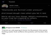 Tweet Victor Linao @Linaowinmo "Diamonds are formed under pressure" And bread dough rises when you let it rest We're all our own things. What's motivating to you may be crippling to others. 1:43 am - 22 Jun 20 Twitter for Android 27 go kingscrown666 Follow There's an old saying (I think it's Russian): the same boiling water that softens the potato will harden the egg