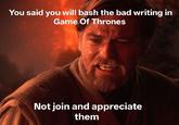 You said you will bash the bad writing in Game Of Thrones Not join and appreciate them