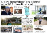 Nosy neighbor on scene at a 911 medical call "Was it a heart attack?" "Is he ok?" gettyimages Credit: Tony Anderson "I called his sister, she's on the way" "Is she inside?" "Are you here for Barbara?" alamy alamy gettyimages Credit: xavierarnau "Been on this earth 70 years, never seen anything like it" "I think he has diabetes" alamy "I've lived here for 27 years" Besk EMERGENCY LL "Did Barbara call you?" "Which hospital are you bringing her to?" "Just let me know if I'm in your way"