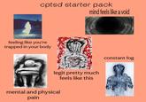 cptsd starter pack mind feels like a void feeling like you're trapped in your body legit pretty much feels like this mental and physical pain constant fog