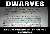 DWARVES boys joined the others, who were eating. They were given dried meat and biscuits to eat. Tomas asked Dolgan, "What place is this?" The dwarf puffed on his pipe. "It is a glory hole, laddie. When my people mined this area, we fashioned many such places. When great runs of iron, gold, silver, and other metals would MUCH FREAKIER THAN WE THOUGHT