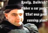Really. Baldrick? Under a car park? That was your cunning plan?
