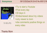 Anonymous 10 KB JPG Thanks Mom 09/12/20(Sat) 16:24:43 No.6001218 >Try to start a Youtube >Post every day >30 days in >Embarrassed about my videos >only viewer is mom >she comments positive things on every video