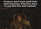 Pyskers don't even quell their peril anymore, they just stare at you like this and explode.